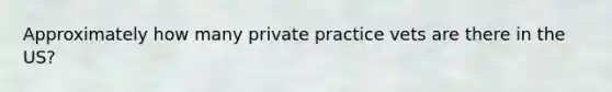 Approximately how many private practice vets are there in the US?