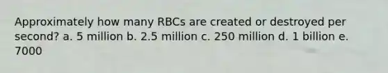 Approximately how many RBCs are created or destroyed per second? a. 5 million b. 2.5 million c. 250 million d. 1 billion e. 7000