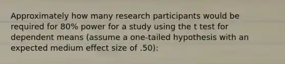 Approximately how many research participants would be required for 80% power for a study using the t test for dependent means (assume a one-tailed hypothesis with an expected medium effect size of .50):