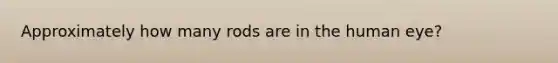 Approximately how many rods are in the human eye?