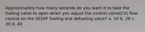 Approximately how many seconds do you want it to take the fueling valve to open when you adjust the control valve(CV) flow control on the 302AF fueling and defueling valve? a. 10 b. 20 c. 30 d. 40
