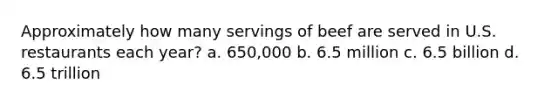 Approximately how many servings of beef are served in U.S. restaurants each year? a. 650,000 b. 6.5 million c. 6.5 billion d. 6.5 trillion