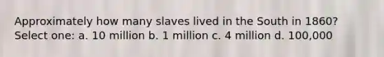 Approximately how many slaves lived in the South in 1860? Select one: a. 10 million b. 1 million c. 4 million d. 100,000