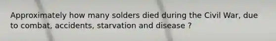 Approximately how many solders died during the Civil War, due to combat, accidents, starvation and disease ?