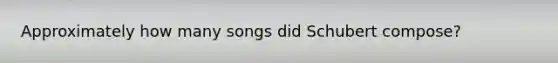 Approximately how many songs did Schubert compose?