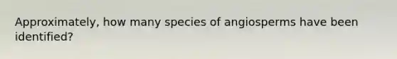 Approximately, how many species of angiosperms have been identified?