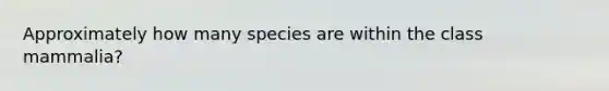 Approximately how many species are within the class mammalia?