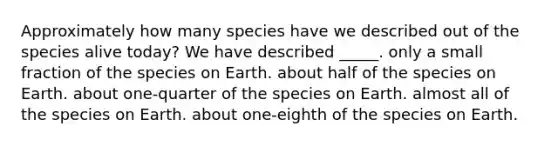 Approximately how many species have we described out of the species alive today? We have described _____. only a small fraction of the species on Earth. about half of the species on Earth. about one-quarter of the species on Earth. almost all of the species on Earth. about one-eighth of the species on Earth.