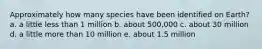 Approximately how many species have been identified on Earth? a. a little less than 1 million b. about 500,000 c. about 30 million d. a little more than 10 million e. about 1.5 million