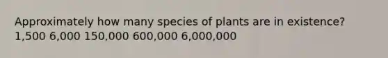 Approximately how many species of plants are in existence? 1,500 6,000 150,000 600,000 6,000,000