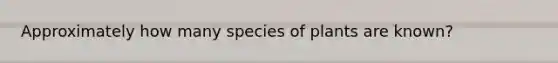 Approximately how many species of plants are known?