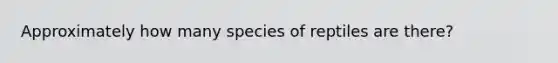 Approximately how many species of reptiles are there?