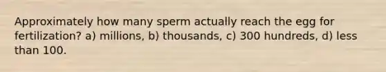 Approximately how many sperm actually reach the egg for fertilization? a) millions, b) thousands, c) 300 hundreds, d) <a href='https://www.questionai.com/knowledge/k7BtlYpAMX-less-than' class='anchor-knowledge'>less than</a> 100.