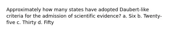 Approximately how many states have adopted Daubert-like criteria for the admission of scientific evidence? a. Six b. Twenty-five c. Thirty d. Fifty