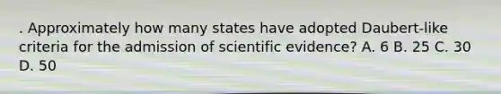 . Approximately how many states have adopted Daubert-like criteria for the admission of scientific evidence? A. 6 B. 25 C. 30 D. 50