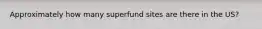 Approximately how many superfund sites are there in the US?