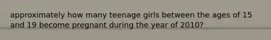 approximately how many teenage girls between the ages of 15 and 19 become pregnant during the year of 2010?