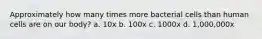 Approximately how many times more bacterial cells than human cells are on our body? a. 10x b. 100x c. 1000x d. 1,000,000x