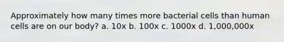 Approximately how many times more bacterial cells than human cells are on our body? a. 10x b. 100x c. 1000x d. 1,000,000x