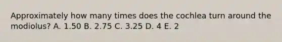 Approximately how many times does the cochlea turn around the modiolus? A. 1.50 B. 2.75 C. 3.25 D. 4 E. 2