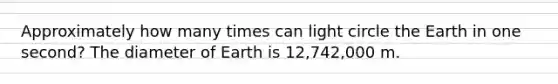 Approximately how many times can light circle the Earth in one second? The diameter of Earth is 12,742,000 m.