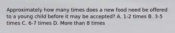 Approximately how many times does a new food need be offered to a young child before it may be accepted? A. 1-2 times B. 3-5 times C. 6-7 times D. More than 8 times