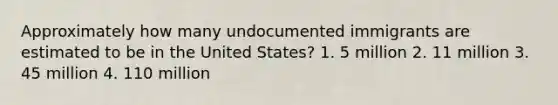 Approximately how many undocumented immigrants are estimated to be in the United States? 1. 5 million 2. 11 million 3. 45 million 4. 110 million