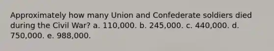 Approximately how many Union and Confederate soldiers died during the Civil War? a. 110,000. b. 245,000. c. 440,000. d. 750,000. e. 988,000.