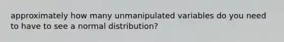 approximately how many unmanipulated variables do you need to have to see a normal distribution?