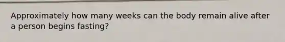 Approximately how many weeks can the body remain alive after a person begins fasting?