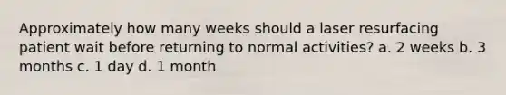 Approximately how many weeks should a laser resurfacing patient wait before returning to normal activities? a. 2 weeks b. 3 months c. 1 day d. 1 month