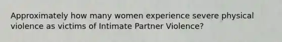 Approximately how many women experience severe physical violence as victims of Intimate Partner Violence?