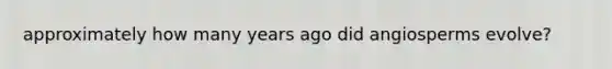 approximately how many years ago did angiosperms evolve?