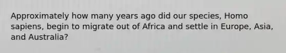 Approximately how many years ago did our species, Homo sapiens, begin to migrate out of Africa and settle in Europe, Asia, and Australia?