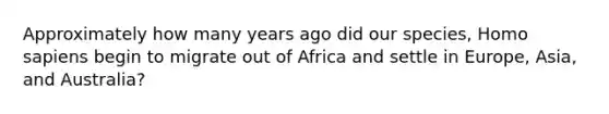 Approximately how many years ago did our species, Homo sapiens begin to migrate out of Africa and settle in Europe, Asia, and Australia?