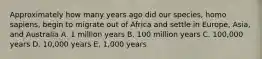 Approximately how many years ago did our species, homo sapiens, begin to migrate out of Africa and settle in Europe, Asia, and Australia A. 1 million years B. 100 million years C. 100,000 years D. 10,000 years E. 1,000 years