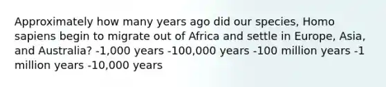 Approximately how many years ago did our species, Homo sapiens begin to migrate out of Africa and settle in Europe, Asia, and Australia? -1,000 years -100,000 years -100 million years -1 million years -10,000 years