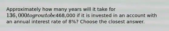 Approximately how many years will it take for 136,000 to grow to be468,000 if it is invested in an account with an annual interest rate of 8%? Choose the closest answer.