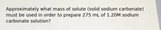 Approximately what mass of solute (solid sodium carbonate) must be used in order to prepare 275 mL of 1.20M sodium carbonate solution?