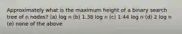 Approximately what is the maximum height of a binary search tree of n nodes? (a) log n (b) 1.38 log n (c) 1:44 log n (d) 2 log n (e) none of the above