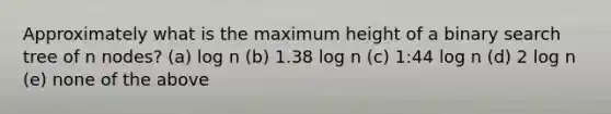 Approximately what is the maximum height of a binary search tree of n nodes? (a) log n (b) 1.38 log n (c) 1:44 log n (d) 2 log n (e) none of the above