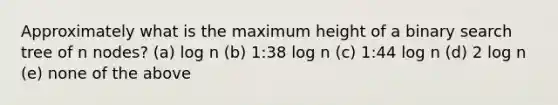 Approximately what is the maximum height of a binary search tree of n nodes? (a) log n (b) 1:38 log n (c) 1:44 log n (d) 2 log n (e) none of the above