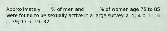 Approximately ____% of men and ______% of women age 75 to 85 were found to be sexually active in a large survey. a. 5; 4 b. 11; 6 c. 39; 17 d. 19; 32