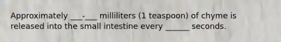 Approximately ___-___ milliliters (1 teaspoon) of chyme is released into the small intestine every ______ seconds.