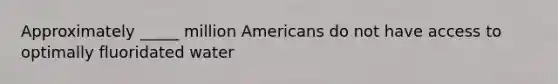 Approximately _____ million Americans do not have access to optimally fluoridated water