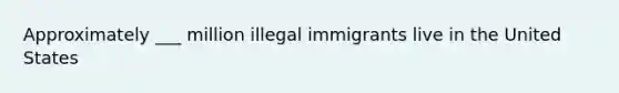 Approximately ___ million illegal immigrants live in the United States