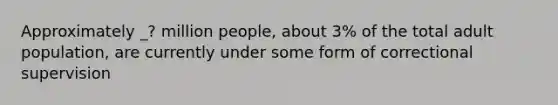 Approximately _? million people, about 3% of the total adult population, are currently under some form of correctional supervision