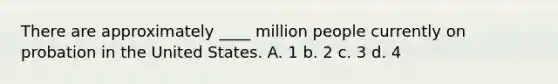 There are approximately ____ million people currently on probation in the United States. A. 1 b. 2 c. 3 d. 4