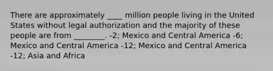 There are approximately ____ million people living in the United States without legal authorization and the majority of these people are from ________. -2; Mexico and Central America -6; Mexico and Central America -12; Mexico and Central America -12; Asia and Africa