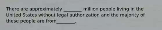 There are approximately ________ million people living in the United States without legal authorization and the majority of these people are from________.